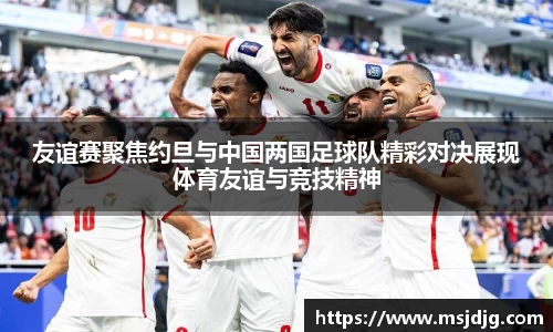 友谊赛聚焦约旦与中国两国足球队精彩对决展现体育友谊与竞技精神